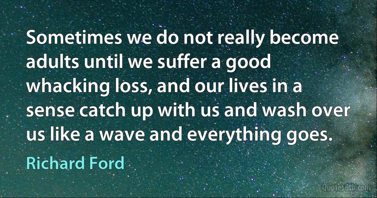 Sometimes we do not really become adults until we suffer a good whacking loss, and our lives in a sense catch up with us and wash over us like a wave and everything goes. (Richard Ford)