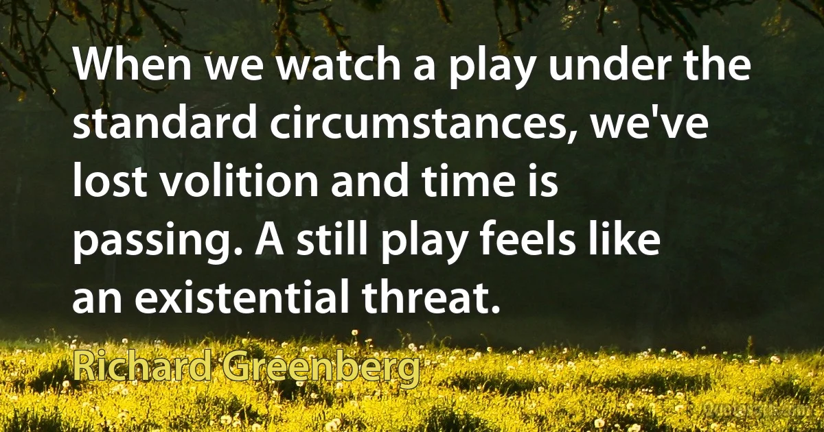 When we watch a play under the standard circumstances, we've lost volition and time is passing. A still play feels like an existential threat. (Richard Greenberg)