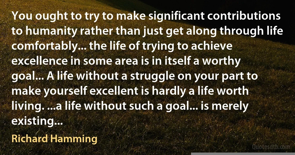 You ought to try to make significant contributions to humanity rather than just get along through life comfortably... the life of trying to achieve excellence in some area is in itself a worthy goal... A life without a struggle on your part to make yourself excellent is hardly a life worth living. ...a life without such a goal... is merely existing... (Richard Hamming)