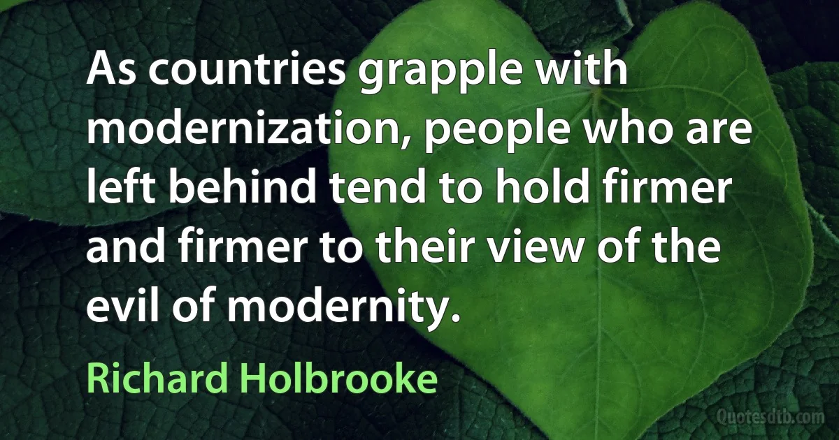 As countries grapple with modernization, people who are left behind tend to hold firmer and firmer to their view of the evil of modernity. (Richard Holbrooke)