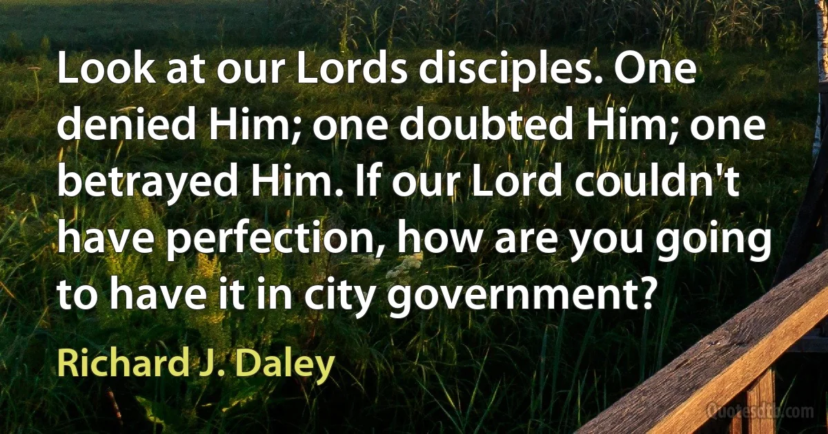 Look at our Lords disciples. One denied Him; one doubted Him; one betrayed Him. If our Lord couldn't have perfection, how are you going to have it in city government? (Richard J. Daley)