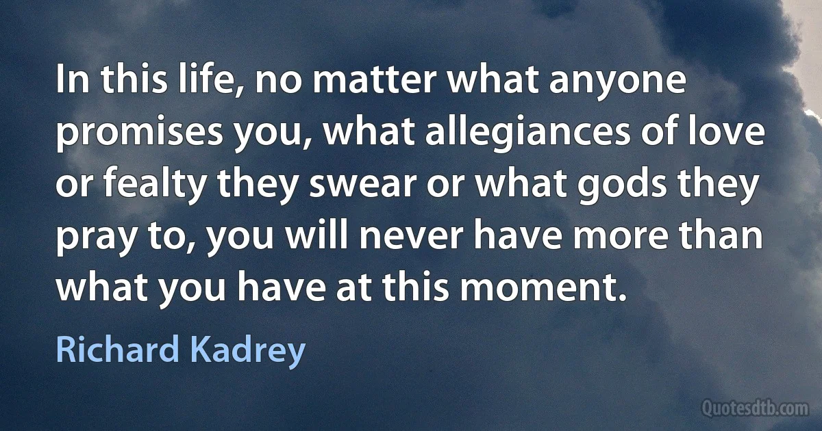 In this life, no matter what anyone promises you, what allegiances of love or fealty they swear or what gods they pray to, you will never have more than what you have at this moment. (Richard Kadrey)