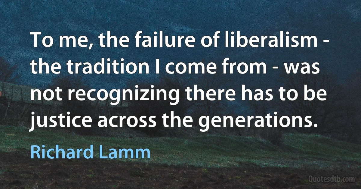 To me, the failure of liberalism - the tradition I come from - was not recognizing there has to be justice across the generations. (Richard Lamm)