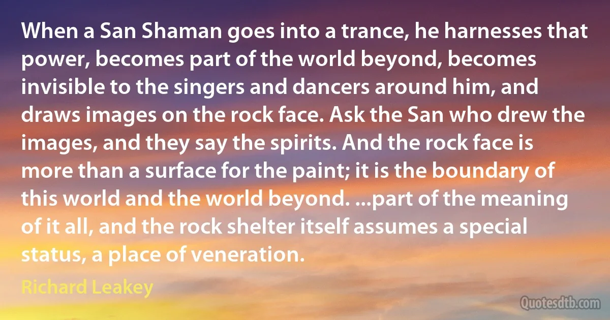 When a San Shaman goes into a trance, he harnesses that power, becomes part of the world beyond, becomes invisible to the singers and dancers around him, and draws images on the rock face. Ask the San who drew the images, and they say the spirits. And the rock face is more than a surface for the paint; it is the boundary of this world and the world beyond. ...part of the meaning of it all, and the rock shelter itself assumes a special status, a place of veneration. (Richard Leakey)