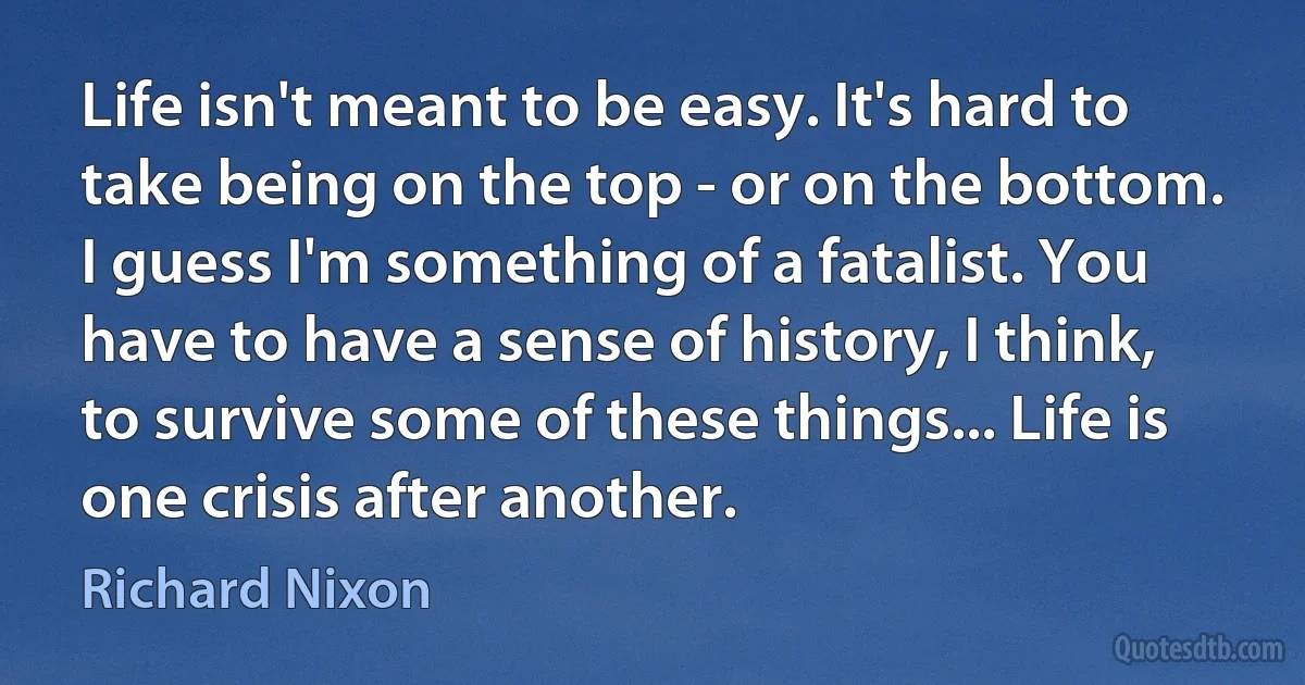 Life isn't meant to be easy. It's hard to take being on the top - or on the bottom. I guess I'm something of a fatalist. You have to have a sense of history, I think, to survive some of these things... Life is one crisis after another. (Richard Nixon)