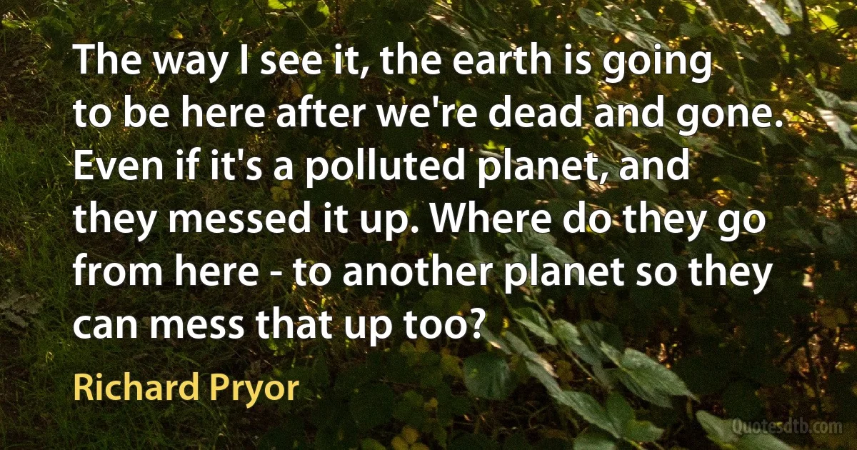 The way I see it, the earth is going to be here after we're dead and gone. Even if it's a polluted planet, and they messed it up. Where do they go from here - to another planet so they can mess that up too? (Richard Pryor)