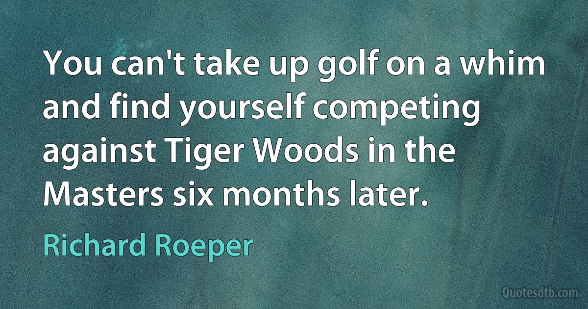 You can't take up golf on a whim and find yourself competing against Tiger Woods in the Masters six months later. (Richard Roeper)