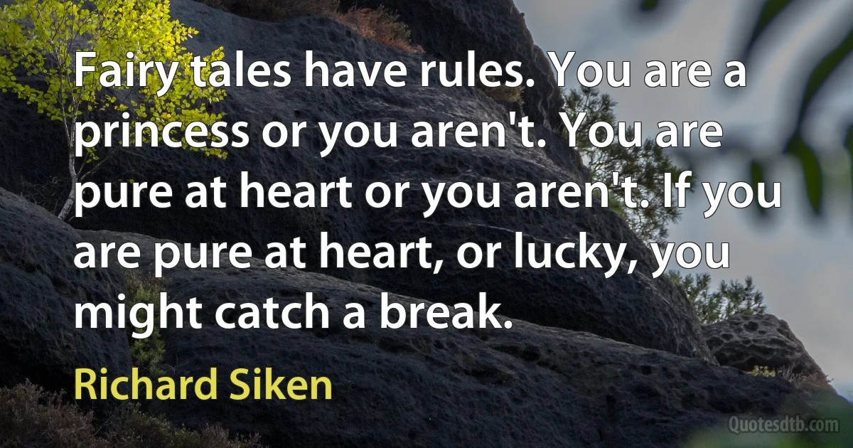 Fairy tales have rules. You are a princess or you aren't. You are pure at heart or you aren't. If you are pure at heart, or lucky, you might catch a break. (Richard Siken)