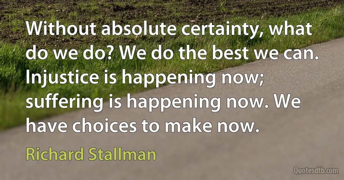 Without absolute certainty, what do we do? We do the best we can. Injustice is happening now; suffering is happening now. We have choices to make now. (Richard Stallman)