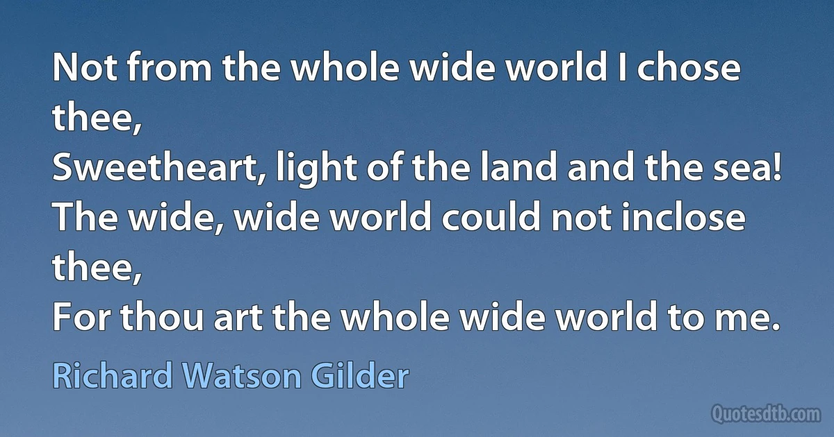 Not from the whole wide world I chose thee,
Sweetheart, light of the land and the sea!
The wide, wide world could not inclose thee,
For thou art the whole wide world to me. (Richard Watson Gilder)