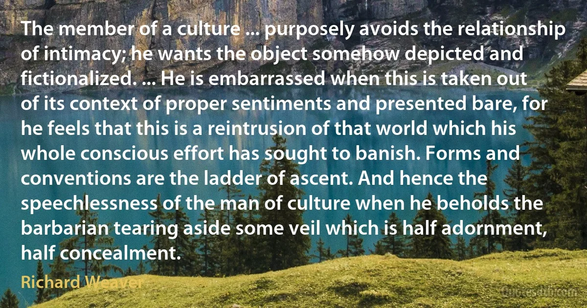 The member of a culture ... purposely avoids the relationship of intimacy; he wants the object somehow depicted and fictionalized. ... He is embarrassed when this is taken out of its context of proper sentiments and presented bare, for he feels that this is a reintrusion of that world which his whole conscious effort has sought to banish. Forms and conventions are the ladder of ascent. And hence the speechlessness of the man of culture when he beholds the barbarian tearing aside some veil which is half adornment, half concealment. (Richard Weaver)