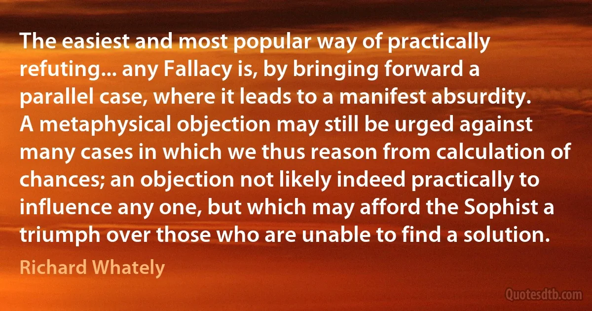 The easiest and most popular way of practically refuting... any Fallacy is, by bringing forward a parallel case, where it leads to a manifest absurdity. A metaphysical objection may still be urged against many cases in which we thus reason from calculation of chances; an objection not likely indeed practically to influence any one, but which may afford the Sophist a triumph over those who are unable to find a solution. (Richard Whately)