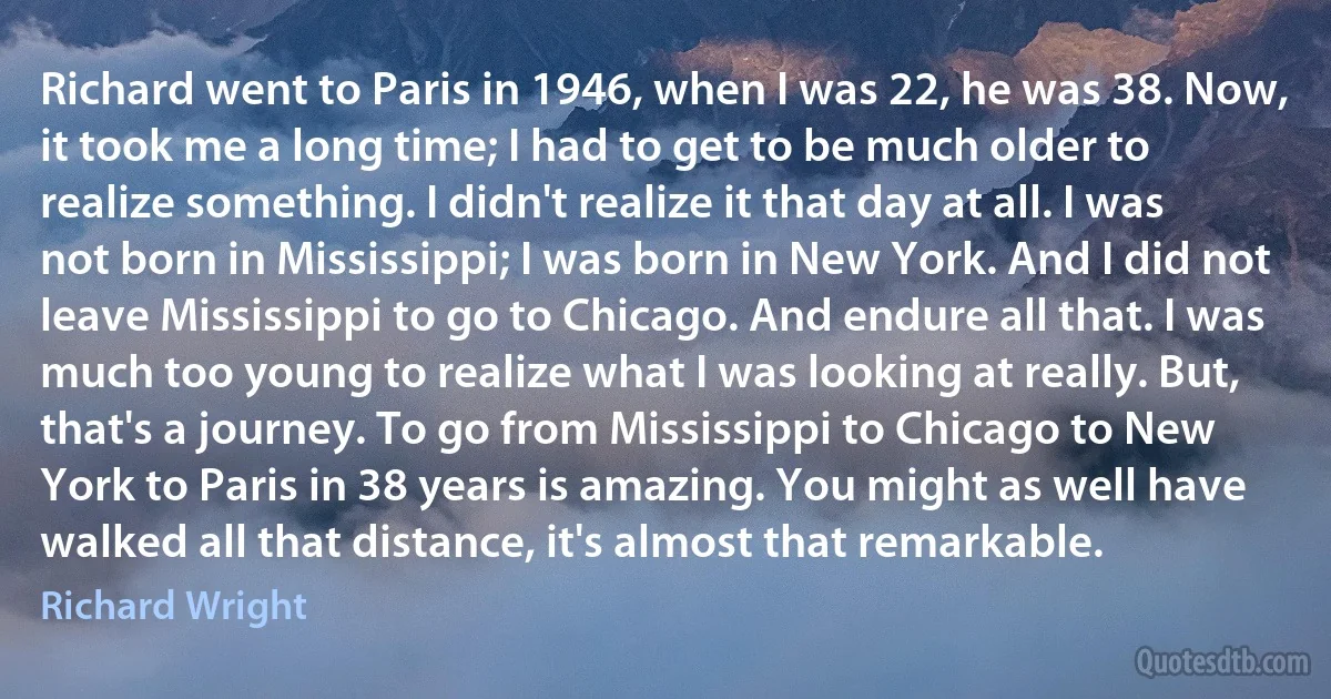 Richard went to Paris in 1946, when I was 22, he was 38. Now, it took me a long time; I had to get to be much older to realize something. I didn't realize it that day at all. I was not born in Mississippi; I was born in New York. And I did not leave Mississippi to go to Chicago. And endure all that. I was much too young to realize what I was looking at really. But, that's a journey. To go from Mississippi to Chicago to New York to Paris in 38 years is amazing. You might as well have walked all that distance, it's almost that remarkable. (Richard Wright)