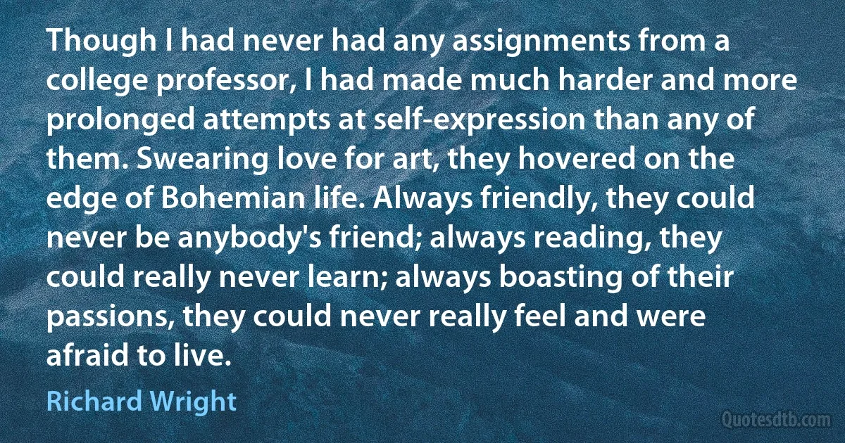 Though I had never had any assignments from a college professor, I had made much harder and more prolonged attempts at self-expression than any of them. Swearing love for art, they hovered on the edge of Bohemian life. Always friendly, they could never be anybody's friend; always reading, they could really never learn; always boasting of their passions, they could never really feel and were afraid to live. (Richard Wright)