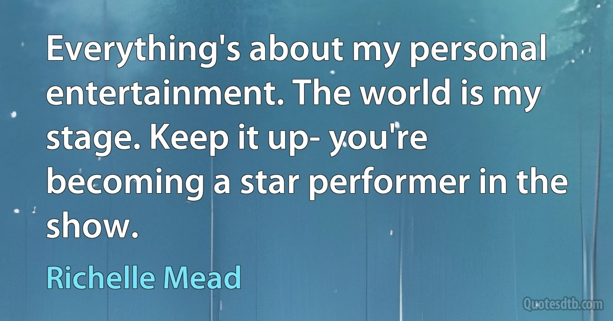 Everything's about my personal entertainment. The world is my stage. Keep it up- you're becoming a star performer in the show. (Richelle Mead)