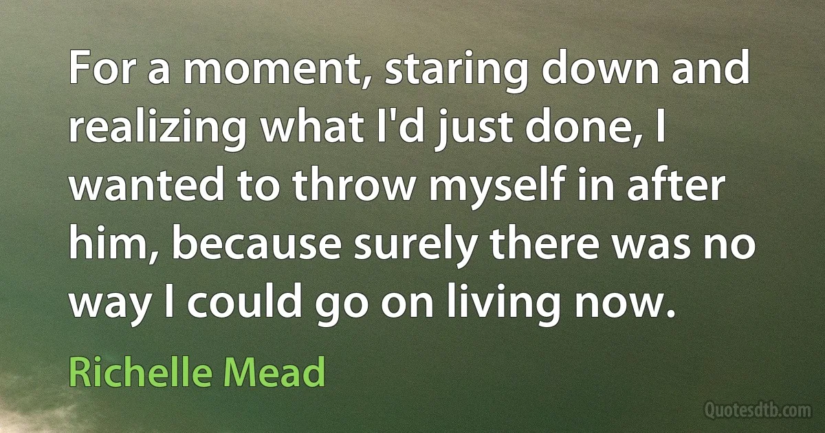 For a moment, staring down and realizing what I'd just done, I wanted to throw myself in after him, because surely there was no way I could go on living now. (Richelle Mead)