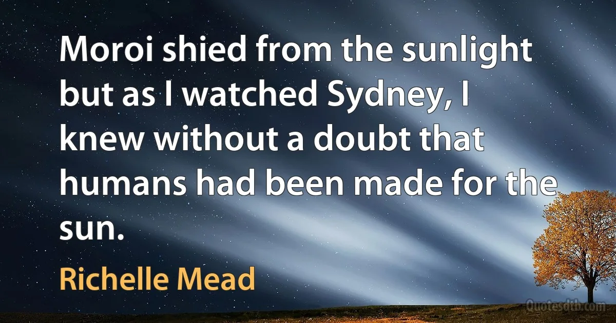 Moroi shied from the sunlight but as I watched Sydney, I knew without a doubt that humans had been made for the sun. (Richelle Mead)