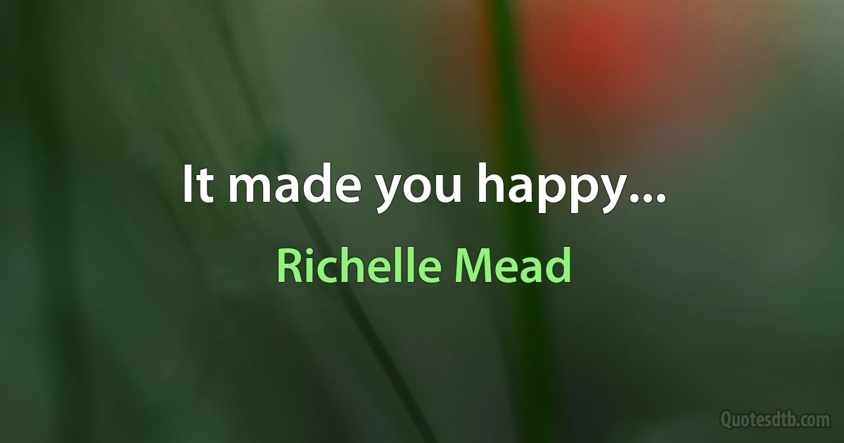 It made you happy... (Richelle Mead)