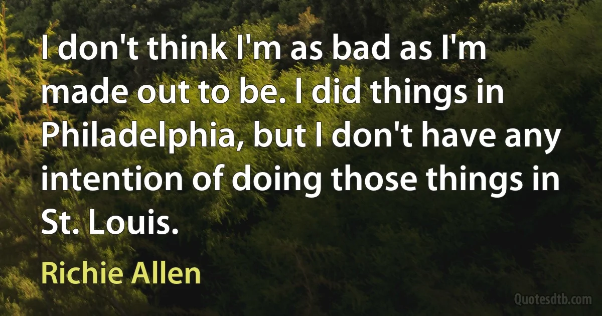 I don't think I'm as bad as I'm made out to be. I did things in Philadelphia, but I don't have any intention of doing those things in St. Louis. (Richie Allen)