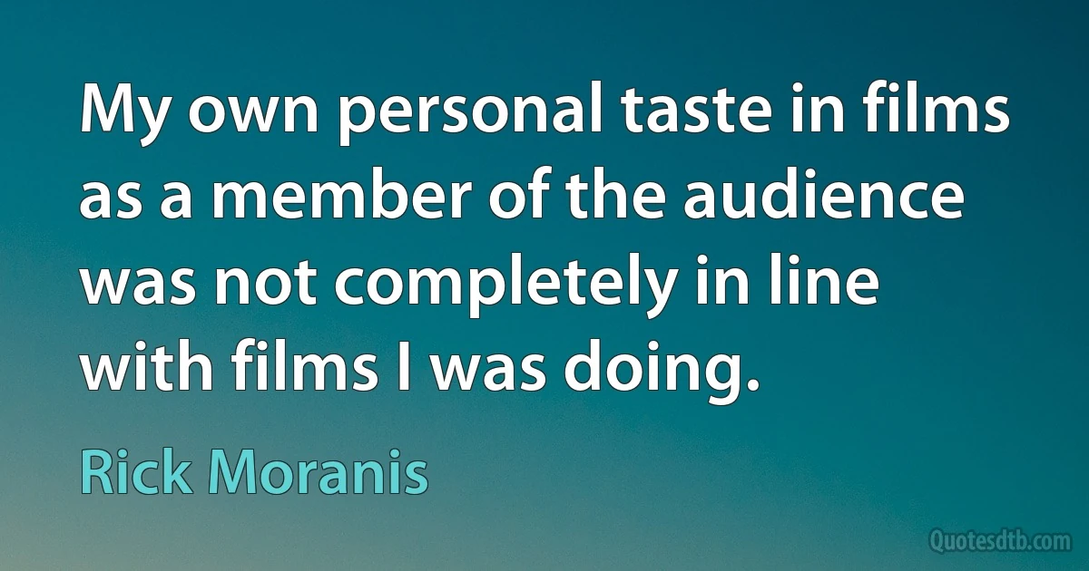 My own personal taste in films as a member of the audience was not completely in line with films I was doing. (Rick Moranis)