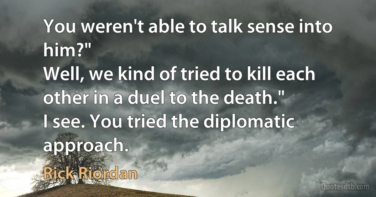 You weren't able to talk sense into him?"
Well, we kind of tried to kill each other in a duel to the death."
I see. You tried the diplomatic approach. (Rick Riordan)