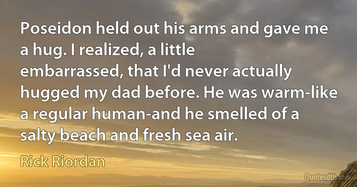 Poseidon held out his arms and gave me a hug. I realized, a little embarrassed, that I'd never actually hugged my dad before. He was warm-like a regular human-and he smelled of a salty beach and fresh sea air. (Rick Riordan)