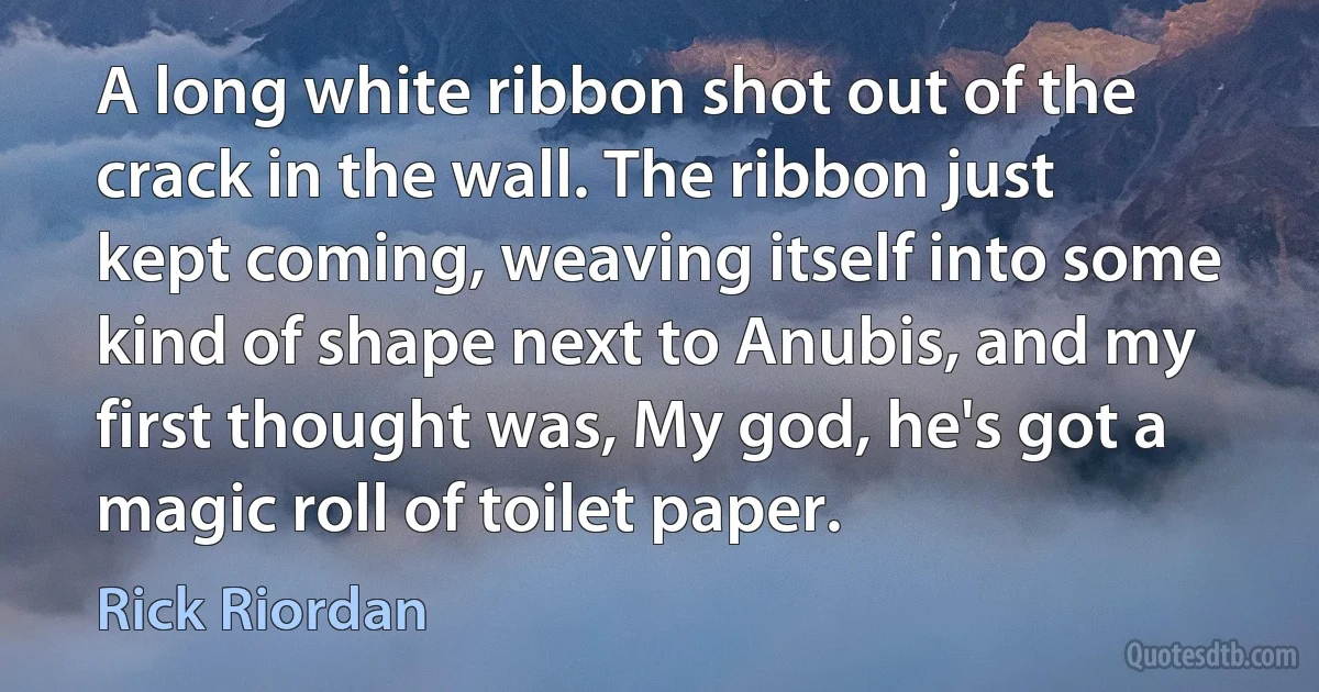 A long white ribbon shot out of the crack in the wall. The ribbon just kept coming, weaving itself into some kind of shape next to Anubis, and my first thought was, My god, he's got a magic roll of toilet paper. (Rick Riordan)