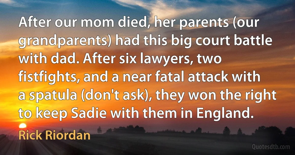 After our mom died, her parents (our grandparents) had this big court battle with dad. After six lawyers, two fistfights, and a near fatal attack with a spatula (don't ask), they won the right to keep Sadie with them in England. (Rick Riordan)