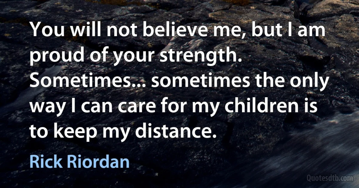 You will not believe me, but I am proud of your strength. Sometimes... sometimes the only way I can care for my children is to keep my distance. (Rick Riordan)