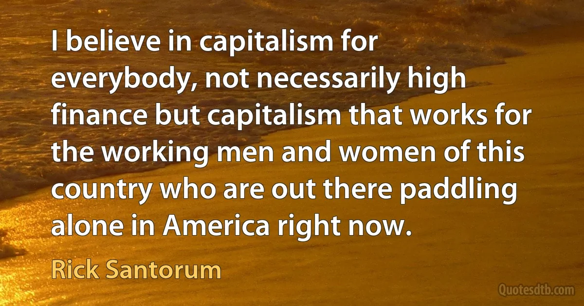 I believe in capitalism for everybody, not necessarily high finance but capitalism that works for the working men and women of this country who are out there paddling alone in America right now. (Rick Santorum)