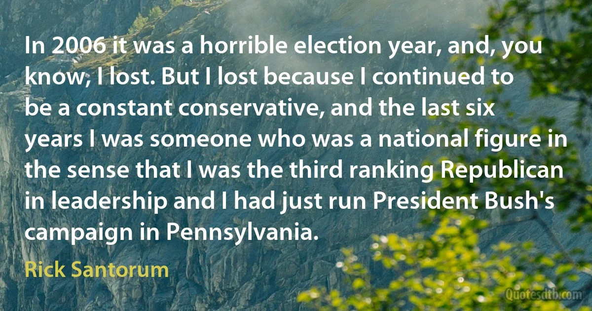 In 2006 it was a horrible election year, and, you know, I lost. But I lost because I continued to be a constant conservative, and the last six years I was someone who was a national figure in the sense that I was the third ranking Republican in leadership and I had just run President Bush's campaign in Pennsylvania. (Rick Santorum)