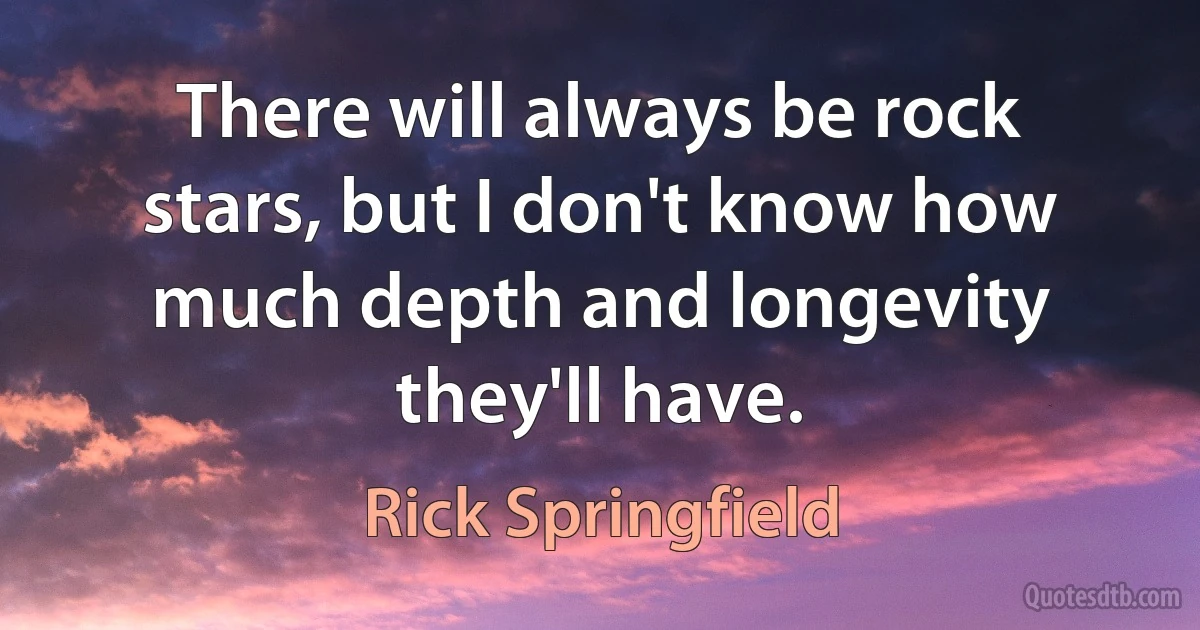 There will always be rock stars, but I don't know how much depth and longevity they'll have. (Rick Springfield)