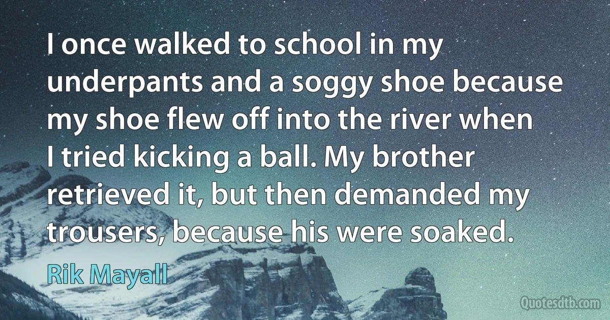 I once walked to school in my underpants and a soggy shoe because my shoe flew off into the river when I tried kicking a ball. My brother retrieved it, but then demanded my trousers, because his were soaked. (Rik Mayall)