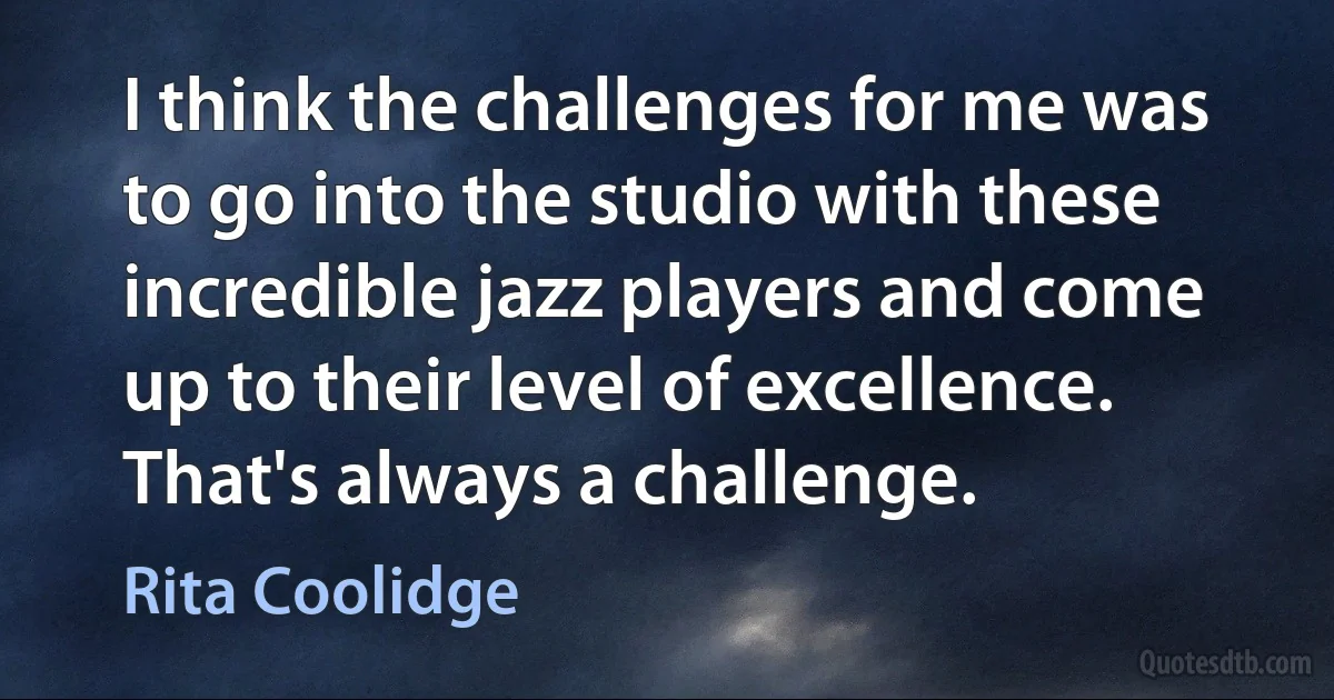 I think the challenges for me was to go into the studio with these incredible jazz players and come up to their level of excellence. That's always a challenge. (Rita Coolidge)