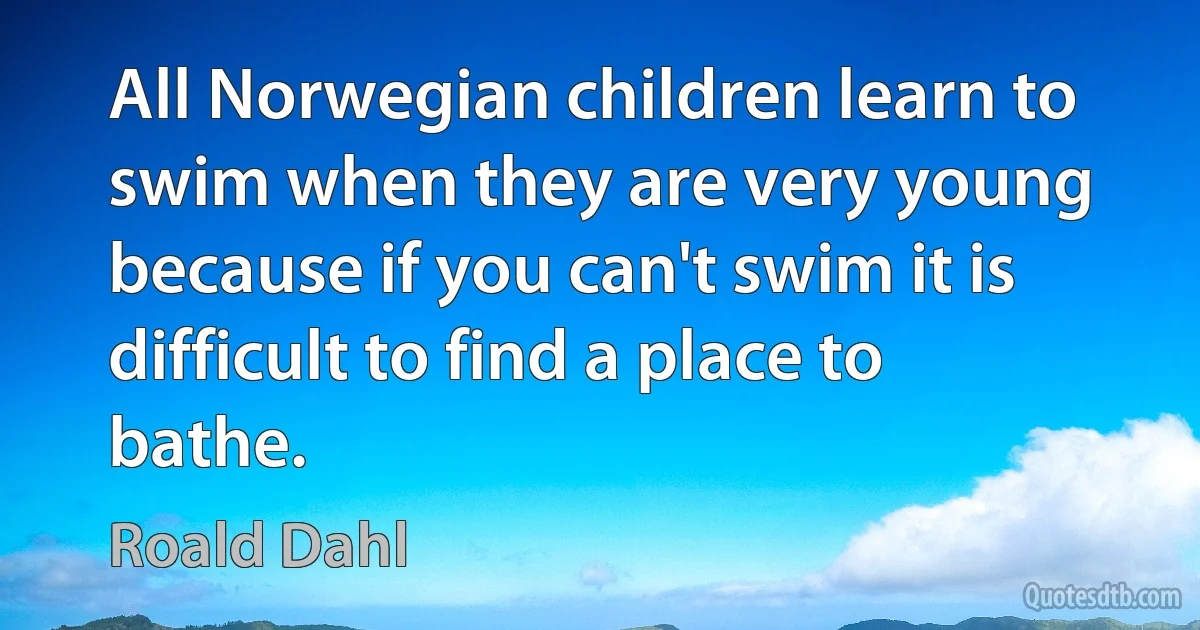 All Norwegian children learn to swim when they are very young because if you can't swim it is difficult to find a place to bathe. (Roald Dahl)