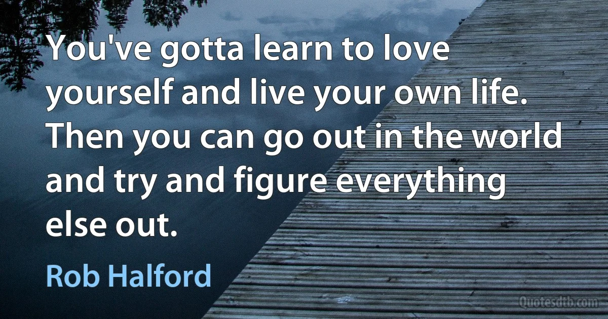 You've gotta learn to love yourself and live your own life. Then you can go out in the world and try and figure everything else out. (Rob Halford)