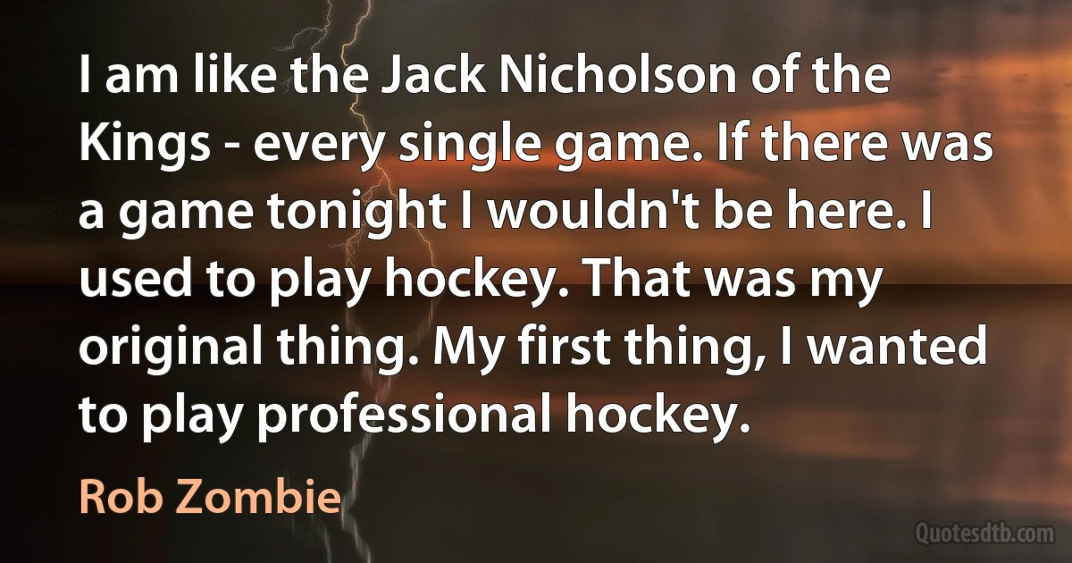 I am like the Jack Nicholson of the Kings - every single game. If there was a game tonight I wouldn't be here. I used to play hockey. That was my original thing. My first thing, I wanted to play professional hockey. (Rob Zombie)