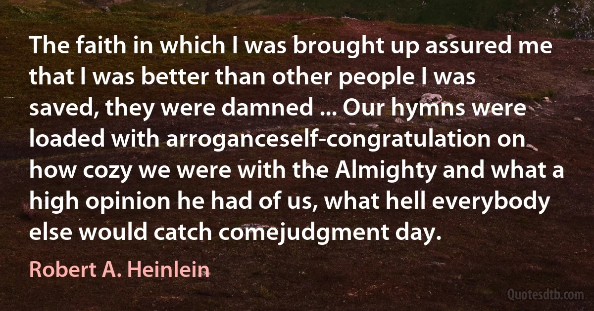 The faith in which I was brought up assured me that I was better than other people I was saved, they were damned ... Our hymns were loaded with arroganceself-congratulation on how cozy we were with the Almighty and what a high opinion he had of us, what hell everybody else would catch comejudgment day. (Robert A. Heinlein)