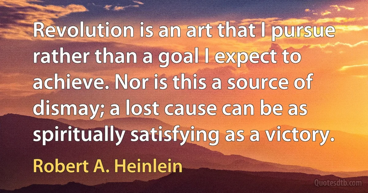 Revolution is an art that I pursue rather than a goal I expect to achieve. Nor is this a source of dismay; a lost cause can be as spiritually satisfying as a victory. (Robert A. Heinlein)