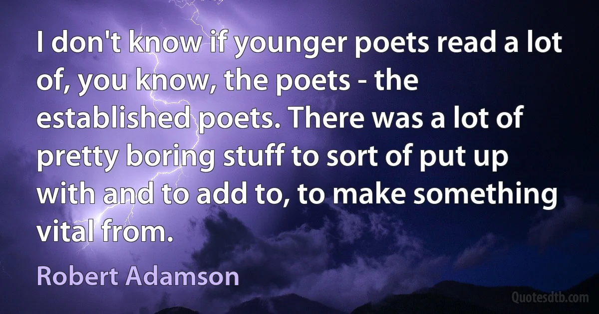 I don't know if younger poets read a lot of, you know, the poets - the established poets. There was a lot of pretty boring stuff to sort of put up with and to add to, to make something vital from. (Robert Adamson)