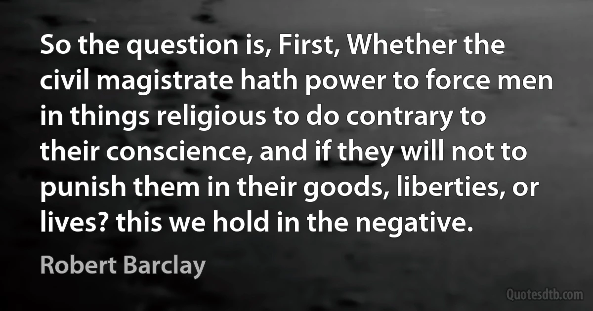 So the question is, First, Whether the civil magistrate hath power to force men in things religious to do contrary to their conscience, and if they will not to punish them in their goods, liberties, or lives? this we hold in the negative. (Robert Barclay)