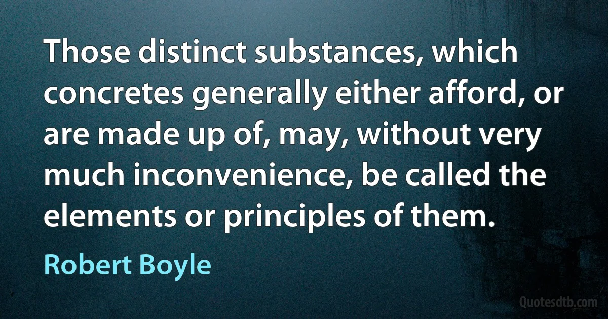 Those distinct substances, which concretes generally either afford, or are made up of, may, without very much inconvenience, be called the elements or principles of them. (Robert Boyle)