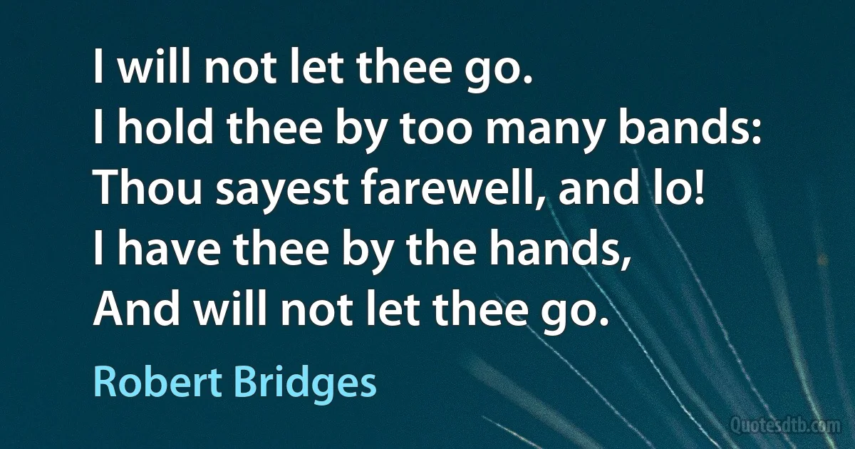 I will not let thee go.
I hold thee by too many bands:
Thou sayest farewell, and lo!
I have thee by the hands,
And will not let thee go. (Robert Bridges)