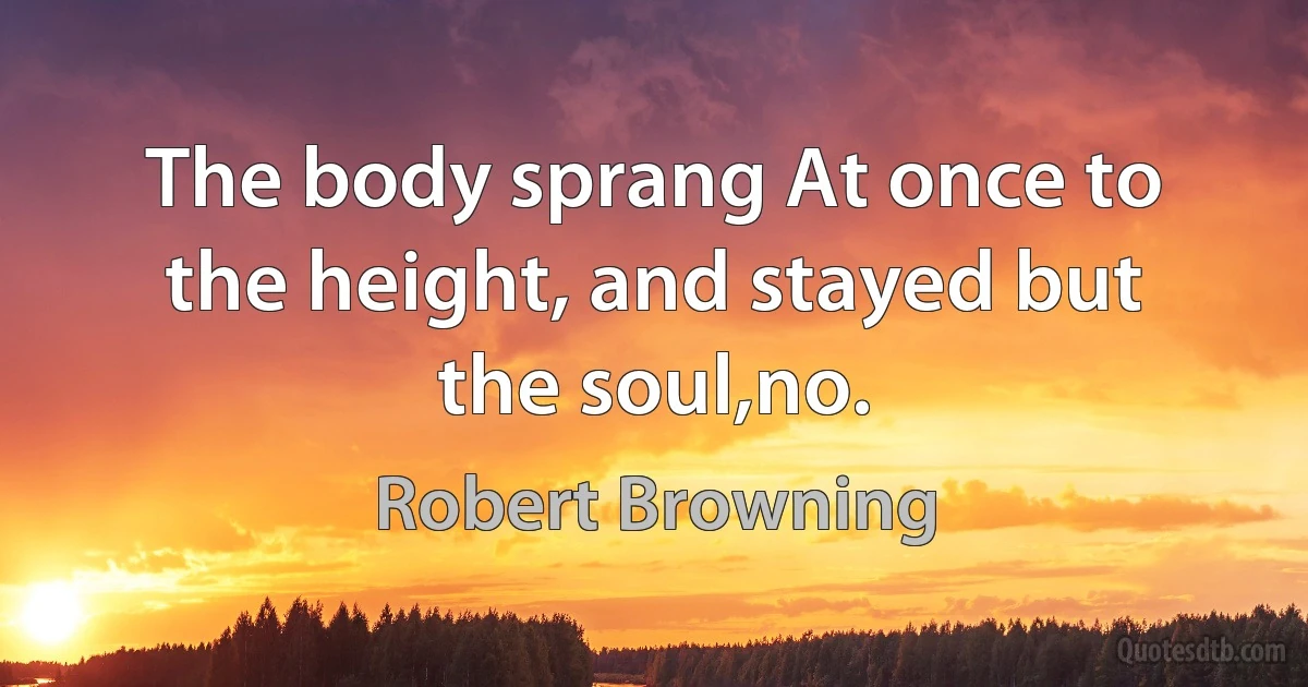 The body sprang At once to the height, and stayed but the soul,no. (Robert Browning)