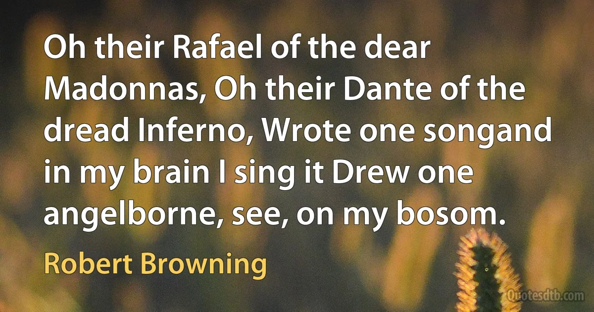 Oh their Rafael of the dear Madonnas, Oh their Dante of the dread Inferno, Wrote one songand in my brain I sing it Drew one angelborne, see, on my bosom. (Robert Browning)