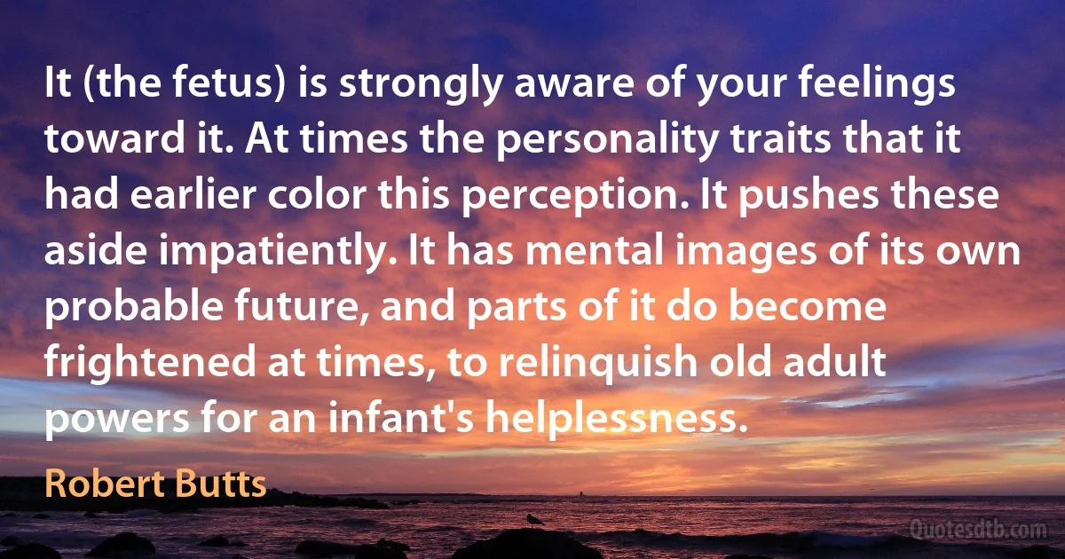 It (the fetus) is strongly aware of your feelings toward it. At times the personality traits that it had earlier color this perception. It pushes these aside impatiently. It has mental images of its own probable future, and parts of it do become frightened at times, to relinquish old adult powers for an infant's helplessness. (Robert Butts)