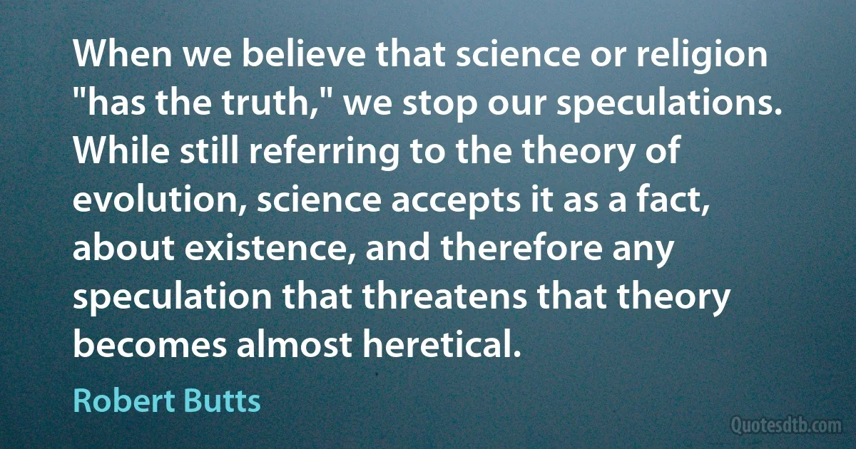 When we believe that science or religion "has the truth," we stop our speculations. While still referring to the theory of evolution, science accepts it as a fact, about existence, and therefore any speculation that threatens that theory becomes almost heretical. (Robert Butts)