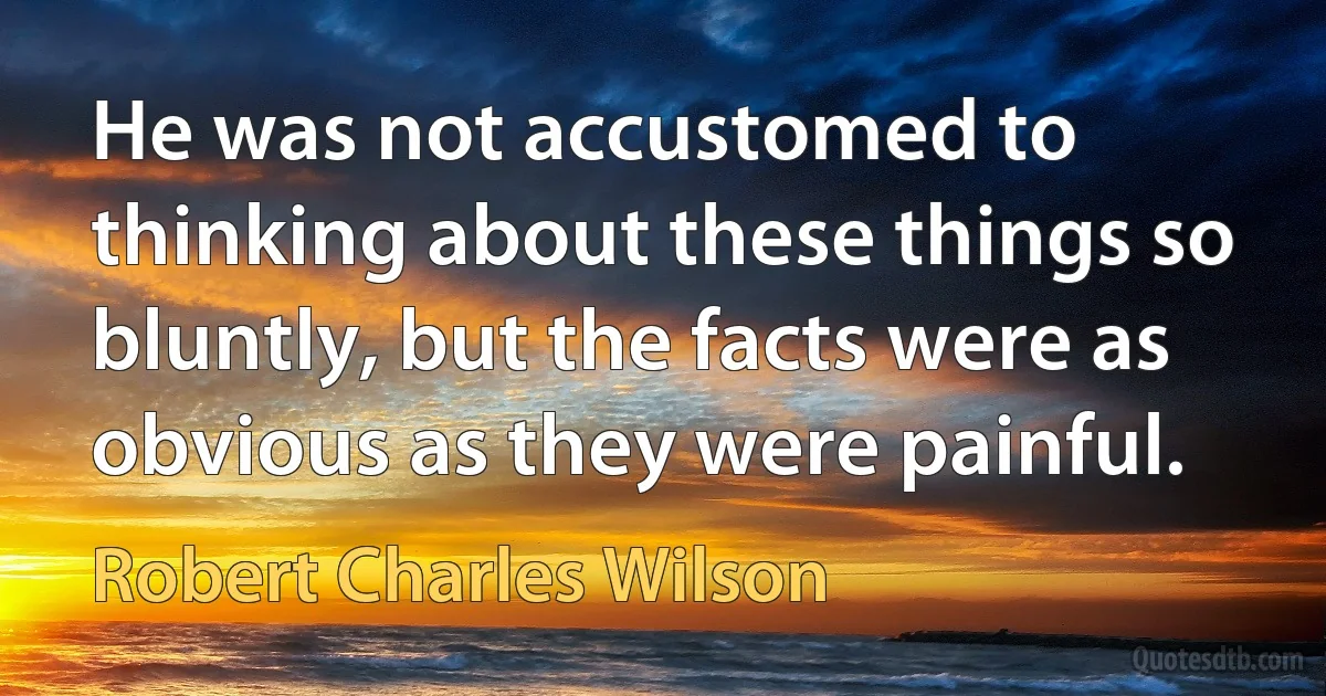 He was not accustomed to thinking about these things so bluntly, but the facts were as obvious as they were painful. (Robert Charles Wilson)