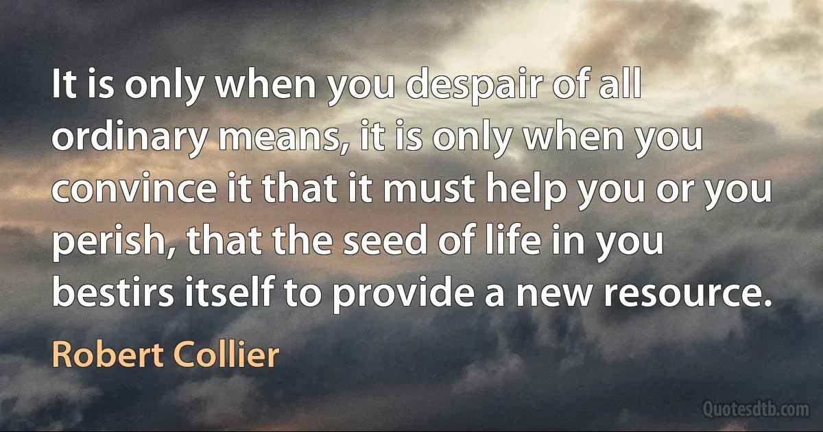 It is only when you despair of all ordinary means, it is only when you convince it that it must help you or you perish, that the seed of life in you bestirs itself to provide a new resource. (Robert Collier)