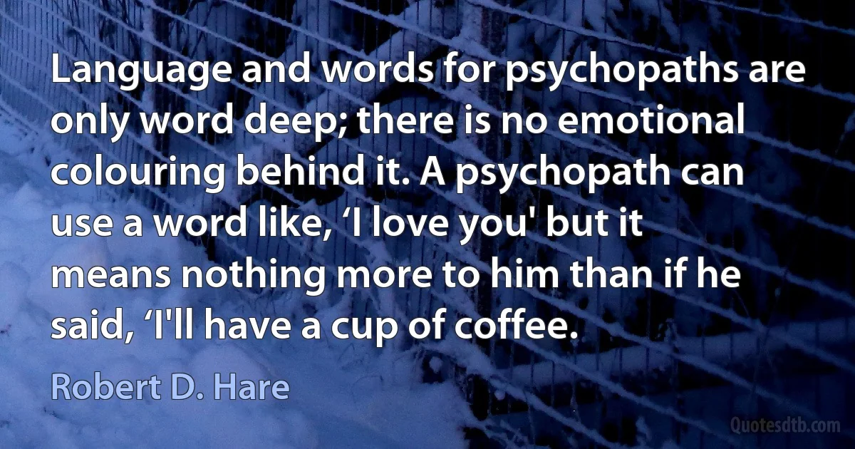 Language and words for psychopaths are only word deep; there is no emotional colouring behind it. A psychopath can use a word like, ‘I love you' but it means nothing more to him than if he said, ‘I'll have a cup of coffee. (Robert D. Hare)